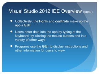 Visual Studio 2012 IDE Overview (cont.)
 Collectively, the Form and controls make up the
app’s GUI
 Users enter data into the app by typing at the
keyboard, by clicking the mouse buttons and in a
variety of other ways
 Programs use the GUI to display instructions and
other information for users to view
Prepared by:: Pork Naron
 