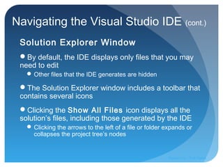 Navigating the Visual Studio IDE (cont.)
Solution Explorer Window
By default, the IDE displays only files that you may
need to edit
 Other files that the IDE generates are hidden
The Solution Explorer window includes a toolbar that
contains several icons
Clicking the Show All Files icon displays all the
solution’s files, including those generated by the IDE
 Clicking the arrows to the left of a file or folder expands or
collapses the project tree’s nodes
Prepared by:: Pork Naron
 