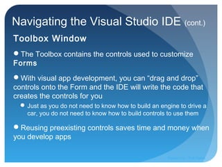 Navigating the Visual Studio IDE (cont.)
Toolbox Window
The Toolbox contains the controls used to customize
Forms
With visual app development, you can “drag and drop”
controls onto the Form and the IDE will write the code that
creates the controls for you
 Just as you do not need to know how to build an engine to drive a
car, you do not need to know how to build controls to use them
Reusing preexisting controls saves time and money when
you develop apps
Prepared by:: Pork Naron
 