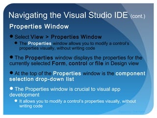Navigating the Visual Studio IDE (cont.)
Properties Window
Select View > Properties Window
 The Properties window allows you to modify a control’s
properties visually, without writing code
The Properties window displays the properties for the
currently selected Form, control or file in Design view
At the top of the Properties window is the component
selection drop-down list
The Properties window is crucial to visual app
development
 It allows you to modify a control’s properties visually, without
writing code
Prepared by:: Pork Naron
 