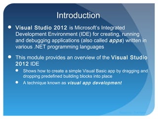 Introduction
 Visual Studio 2012 is Microsoft’s Integrated
Development Environment (IDE) for creating, running
and debugging applications (also called apps) written in
various .NET programming languages
 This module provides an overview of the Visual Studio
2012 IDE
 Shows how to create a simple Visual Basic app by dragging and
dropping predefined building blocks into place
 A technique known as visual app development
Prepared by:: Pork Naron
 