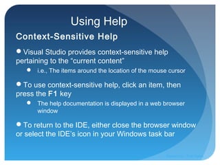 Using Help
Context-Sensitive Help
Visual Studio provides context-sensitive help
pertaining to the “current content”
 i.e., The items around the location of the mouse cursor
To use context-sensitive help, click an item, then
press the F1 key
 The help documentation is displayed in a web browser
window
To return to the IDE, either close the browser window
or select the IDE’s icon in your Windows task bar
Prepared by:: Pork Naron
 