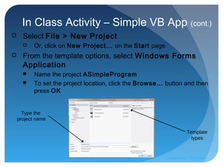 In Class Activity – Simple VB App (cont.)
 Select File > New Project
 Or, click on New Project… on the Start page
 From the template options, select Windows Forms
Application
 Name the project ASimpleProgram
 To set the project location, click the Browse… button and then
press OK
Template
types
Type the
project name
Prepared by:: Pork Naron
 