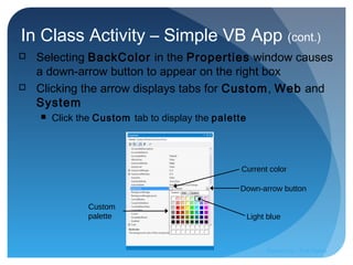 In Class Activity – Simple VB App (cont.)
 Selecting BackColor in the Properties window causes
a down-arrow button to appear on the right box
 Clicking the arrow displays tabs for Custom, Web and
System
 Click the Custom tab to display the palette
Current color
Down-arrow button
Light blue
Custom
palette
Prepared by:: Pork Naron
 