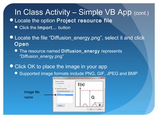 In Class Activity – Simple VB App (cont.)
Locate the option Project resource file
 Click the Import… button
Locate the file “Diffusion_energy.png”, select it and click
Open
 The resource named Diffusion_energy represents
“Diffusion_energy.png”
Click OK to place the image in your app
 Supported image formats include PNG, GIF, JPEG and BMP
Image file
name
Prepared by:: Pork Naron
 