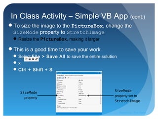 In Class Activity – Simple VB App (cont.)
To size the image to the PictureBox, change the
SizeMode property to StretchImage
 Resize the PictureBox, making it larger
This is a good time to save your work
 Select File > Save All to save the entire solution
 x
 Ctrl + Shift + S
SizeMode
property set to
StretchImage
SizeMode
property
Prepared by:: Pork Naron
 
