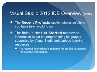 Visual Studio 2012 IDE Overview (cont.)
 The Recent Projects section shows solutions
you have been working on
 The links in the Get Started tab provide
information about the programming languages
supported by Visual Studio and various learning
resources
 An Internet connection is required for the IDE to access
most of this information
Prepared by:: Pork Naron
 