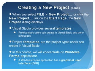 Creating a New Project (cont.)
When you select FILE > New Project… or click the
New Project… link on the Start Page, the New
Project dialog displays
Visual Studio provides several templates
 Project types users can create in Visual Basic and other
languages
Project templates are the project types users can
create in Visual Basic
In this course, we will concentrate on Windows
Forms applications
 A Windows Forms application has a graphical user
interface (GUI)
Prepared by:: Pork Naron
 