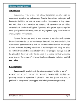 Computer Security & Network
Dr. Saif Kassim Alfraije Page 1
Introduction
Organizations with a need for intense information security, such as
government agencies, law enforcement, financial institutions, businesses, and
health care facilities, can leverage strong, modern cryptosystems to help ensure
that their data is not accessible to outsiders. All cryptosystems use either
asymmetric or symmetric encryption. Symmetric key systems typically operate
more quickly than asymmetric systems, but they require a highly secure means of
exchanging keys between users.
Suppose that someone wants to send a message to a receiver, and wants to
be sure that no-one else can read the message. However, there is the possibility that
someone else opens the letter or hears the electronic communication. the message
is called plaintext . Encoding the contents of the message in such a way that hides
its contents from outsiders is called encryption. The encrypted message is called
the ciphertext The word cipher has its origin in an Arabic word sifr , meaning
empty or zero.. The process of retrieving the plaintext from the ciphertext is called
decryption.
Cryptographic
Cryptographic terminology is the science/practice of “writing in secret”
(“crypto” == “secret,” “graphy” == “writing”). Cryptographic functions are
generally defined as algorithms or protocols, rules that govern how data is
processed to turn plaintext (unencrypted data) into ciphertext(encrypteddata).
 