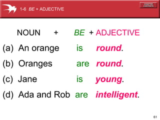 61
NOUN + BE + ADJECTIVE
(a) An orange is round.
(b) Oranges are round.
(c) Jane is young.
(d) Ada and Rob are intelligent.
1-6 BE + ADJECTIVE
 