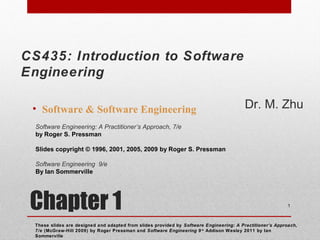 Chapter 1
• Software & Software Engineering
These slides are designed and adapted from slides provided by Software Engineering: A Practitioner’s Approach,
7/e (McGraw-Hill 2009) by Roger Pressman and Software Engineering 9/e
Addison Wesley 2011 by Ian
Sommerville
1
Software Engineering: A Practitioner’s Approach, 7/e
by Roger S. Pressman
Slides copyright © 1996, 2001, 2005, 2009 by Roger S. Pressman
Software Engineering 9/e
By Ian Sommerville
CS435: Introduction to Software
Engineering
Dr. M. Zhu
 
