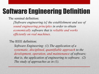 The IEEE definition:
Software Engineering: (1) The application of a
systematic, disciplined, quantifiable approach to the
development, operation, and maintenance of software;
that is, the application of engineering to software. (2)
The study of approaches as in (1).
The seminal definition:
[Software engineering is] the establishment and use of
sound engineering principles in order to obtain
economically software that is reliable and works
efficiently on real machines.
Software Engineering Definition
 