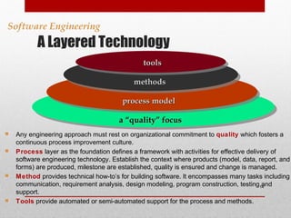 A Layered Technology
14
Software Engineering
aa “quality” focus“quality” focus
process modelprocess model
methodsmethods
toolstools
 Any engineering approach must rest on organizational commitment to quality which fosters a
continuous process improvement culture.
 Process layer as the foundation defines a framework with activities for effective delivery of
software engineering technology. Establish the context where products (model, data, report, and
forms) are produced, milestone are established, quality is ensured and change is managed.
 Method provides technical how-to’s for building software. It encompasses many tasks including
communication, requirement analysis, design modeling, program construction, testing and
support.
 Tools provide automated or semi-automated support for the process and methods.
 