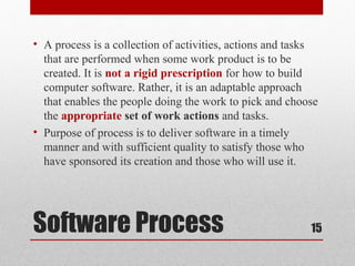 Software Process
• A process is a collection of activities, actions and tasks
that are performed when some work product is to be
created. It is not a rigid prescription for how to build
computer software. Rather, it is an adaptable approach
that enables the people doing the work to pick and choose
the appropriate set of work actions and tasks.
• Purpose of process is to deliver software in a timely
manner and with sufficient quality to satisfy those who
have sponsored its creation and those who will use it.
15
 