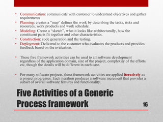Five Activities of a Generic
Process framework
• Communication: communicate with customer to understand objectives and gather
requirements
• Planning: creates a “map” defines the work by describing the tasks, risks and
resources, work products and work schedule.
• Modeling: Create a “sketch”, what it looks like architecturally, how the
constituent parts fit together and other characteristics.
• Construction: code generation and the testing.
• Deployment: Delivered to the customer who evaluates the products and provides
feedback based on the evaluation.
• These five framework activities can be used to all software development
regardless of the application domain, size of the project, complexity of the efforts
etc, though the details will be different in each case.
• For many software projects, these framework activities are applied iteratively as
a project progresses. Each iteration produces a software increment that provides a
subset of overall software features and functionality.
16
 