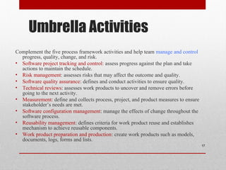 Umbrella Activities
Complement the five process framework activities and help team manage and control
progress, quality, change, and risk.
• Software project tracking and control: assess progress against the plan and take
actions to maintain the schedule.
• Risk management: assesses risks that may affect the outcome and quality.
• Software quality assurance: defines and conduct activities to ensure quality.
• Technical reviews: assesses work products to uncover and remove errors before
going to the next activity.
• Measurement: define and collects process, project, and product measures to ensure
stakeholder’s needs are met.
• Software configuration management: manage the effects of change throughout the
software process.
• Reusability management: defines criteria for work product reuse and establishes
mechanism to achieve reusable components.
• Work product preparation and production: create work products such as models,
documents, logs, forms and lists.
17
 
