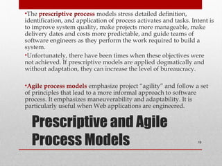 Prescriptive and Agile
Process Models
•The prescriptive process models stress detailed definition,
identification, and application of process activates and tasks. Intent is
to improve system quality, make projects more manageable, make
delivery dates and costs more predictable, and guide teams of
software engineers as they perform the work required to build a
system.
•Unfortunately, there have been times when these objectives were
not achieved. If prescriptive models are applied dogmatically and
without adaptation, they can increase the level of bureaucracy.
•Agile process models emphasize project “agility” and follow a set
of principles that lead to a more informal approach to software
process. It emphasizes maneuverability and adaptability. It is
particularly useful when Web applications are engineered.
19
 