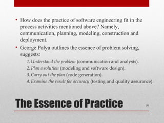 The Essence of Practice
• How does the practice of software engineering fit in the
process activities mentioned above? Namely,
communication, planning, modeling, construction and
deployment.
• George Polya outlines the essence of problem solving,
suggests:
1.Understand the problem (communication and analysis).
2.Plan a solution (modeling and software design).
3.Carry out the plan (code generation).
4.Examine the result for accuracy (testing and quality assurance).
20
 