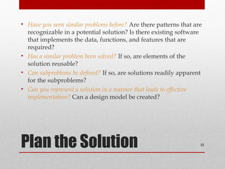 Plan the Solution
• Have you seen similar problems before? Are there patterns that are
recognizable in a potential solution? Is there existing software
that implements the data, functions, and features that are
required?
• Has a similar problem been solved? If so, are elements of the
solution reusable?
• Can subproblems be defined? If so, are solutions readily apparent
for the subproblems?
• Can you represent a solution in a manner that leads to effective
implementation? Can a design model be created?
22
 