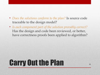 Carry Out the Plan
• Does the solutions conform to the plan? Is source code
traceable to the design model?
• Is each component part of the solution provably correct?
Has the design and code been reviewed, or better,
have correctness proofs been applied to algorithm?
23
 