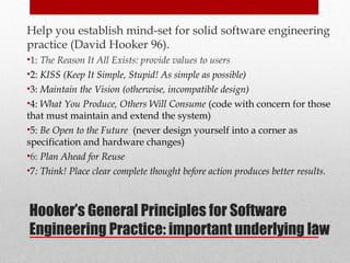 Hooker’s General Principles for Software
Engineering Practice: important underlying law
Help you establish mind-set for solid software engineering
practice (David Hooker 96).
•1: The Reason It All Exists: provide values to users
•2: KISS (Keep It Simple, Stupid! As simple as possible)
•3: Maintain the Vision (otherwise, incompatible design)
•4: What You Produce, Others Will Consume (code with concern for those
that must maintain and extend the system)
•5: Be Open to the Future (never design yourself into a corner as
specification and hardware changes)
•6: Plan Ahead for Reuse
•7: Think! Place clear complete thought before action produces better results.
25
 