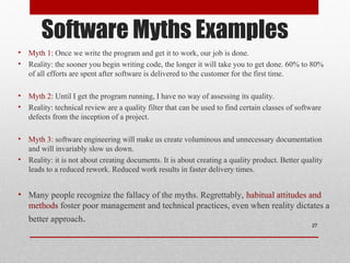 Software Myths Examples
• Myth 1: Once we write the program and get it to work, our job is done.
• Reality: the sooner you begin writing code, the longer it will take you to get done. 60% to 80%
of all efforts are spent after software is delivered to the customer for the first time.
• Myth 2: Until I get the program running, I have no way of assessing its quality.
• Reality: technical review are a quality filter that can be used to find certain classes of software
defects from the inception of a project.
• Myth 3: software engineering will make us create voluminous and unnecessary documentation
and will invariably slow us down.
• Reality: it is not about creating documents. It is about creating a quality product. Better quality
leads to a reduced rework. Reduced work results in faster delivery times.
• Many people recognize the fallacy of the myths. Regrettably, habitual attitudes and
methods foster poor management and technical practices, even when reality dictates a
better approach. 27
 