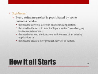 How It all Starts
• SafeHome:
• Every software project is precipitated by some
business need—
• the need to correct a defect in an existing application;
• the need to the need to adapt a ‘legacy system’ to a changing
business environment;
• the need to extend the functions and features of an existing
application, or
• the need to create a new product, service, or system.
28
 
