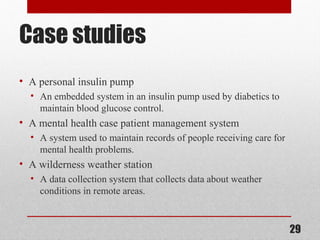 Case studies
• A personal insulin pump
• An embedded system in an insulin pump used by diabetics to
maintain blood glucose control.
• A mental health case patient management system
• A system used to maintain records of people receiving care for
mental health problems.
• A wilderness weather station
• A data collection system that collects data about weather
conditions in remote areas.
29
 