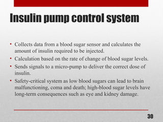 Insulin pump control system
• Collects data from a blood sugar sensor and calculates the
amount of insulin required to be injected.
• Calculation based on the rate of change of blood sugar levels.
• Sends signals to a micro-pump to deliver the correct dose of
insulin.
• Safety-critical system as low blood sugars can lead to brain
malfunctioning, coma and death; high-blood sugar levels have
long-term consequences such as eye and kidney damage.
30
 