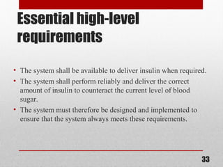 Essential high-level
requirements
• The system shall be available to deliver insulin when required.
• The system shall perform reliably and deliver the correct
amount of insulin to counteract the current level of blood
sugar.
• The system must therefore be designed and implemented to
ensure that the system always meets these requirements.
33
 