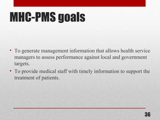 MHC-PMS goals
• To generate management information that allows health service
managers to assess performance against local and government
targets.
• To provide medical staff with timely information to support the
treatment of patients.
36
 