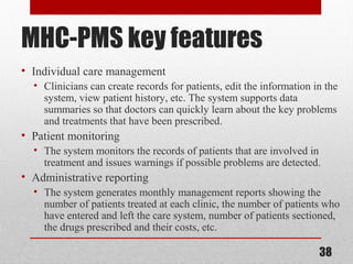 MHC-PMS key features
• Individual care management
• Clinicians can create records for patients, edit the information in the
system, view patient history, etc. The system supports data
summaries so that doctors can quickly learn about the key problems
and treatments that have been prescribed.
• Patient monitoring
• The system monitors the records of patients that are involved in
treatment and issues warnings if possible problems are detected.
• Administrative reporting
• The system generates monthly management reports showing the
number of patients treated at each clinic, the number of patients who
have entered and left the care system, number of patients sectioned,
the drugs prescribed and their costs, etc.
38
 