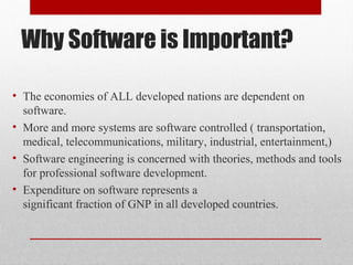 Why Software is Important?
• The economies of ALL developed nations are dependent on
software.
• More and more systems are software controlled ( transportation,
medical, telecommunications, military, industrial, entertainment,)
• Software engineering is concerned with theories, methods and tools
for professional software development.
• Expenditure on software represents a
significant fraction of GNP in all developed countries.
 