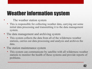 Weather information system
• The weather station system
• This is responsible for collecting weather data, carrying out some
initial data processing and transmitting it to the data management
system.
• The data management and archiving system
• This system collects the data from all of the wilderness weather
stations, carries out data processing and analysis and archives the
data.
• The station maintenance system
• This system can communicate by satellite with all wilderness weather
stations to monitor the health of these systems and provide reports of
problems.
42
 