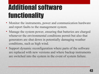 Additional software
functionality
• Monitor the instruments, power and communication hardware
and report faults to the management system.
• Manage the system power, ensuring that batteries are charged
whenever the environmental conditions permit but also that
generators are shut down in potentially damaging weather
conditions, such as high wind.
• Support dynamic reconfiguration where parts of the software
are replaced with new versions and where backup instruments
are switched into the system in the event of system failure.
43
 