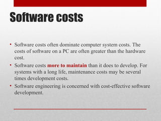 Software costs
• Software costs often dominate computer system costs. The
costs of software on a PC are often greater than the hardware
cost.
• Software costs more to maintain than it does to develop. For
systems with a long life, maintenance costs may be several
times development costs.
• Software engineering is concerned with cost-effective software
development.
 