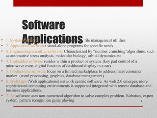Software
Applications• 1. System software: such as compilers, editors, file management utilities
• 2. Application software: stand-alone programs for specific needs.
• 3. Engineering/scientific software: Characterized by “number crunching”algorithms. such
as automotive stress analysis, molecular biology, orbital dynamics etc
• 4. Embedded software resides within a product or system. (key pad control of a
microwave oven, digital function of dashboard display in a car)
• 5. Product-line software focus on a limited marketplace to address mass consumer
market. (word processing, graphics, database management)
• 6. WebApps (Web applications) network centric software. As web 2.0 emerges, more
sophisticated computing environments is supported integrated with remote database and
business applications.
• 7. AI software uses non-numerical algorithm to solve complex problem. Robotics, expert
system, pattern recognition game playing 8
 