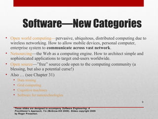Software—New Categories
• Open world computing—pervasive, ubiquitous, distributed computing due to
wireless networking. How to allow mobile devices, personal computer,
enterprise system to communicate across vast network.
• Netsourcing—the Web as a computing engine. How to architect simple and
sophisticated applications to target end-users worldwide.
• Open source—”free” source code open to the computing community (a
blessing, but also a potential curse!)
• Also … (see Chapter 31)
• Data mining
• Grid computing
• Cognitive machines
• Software for nanotechnologies
These slides are designed to accompany Software Engineering: A
Practitioner’s Approach, 7/e (McGraw-Hill 2009). Slides copyright 2009
by Roger Pressman.
9
 
