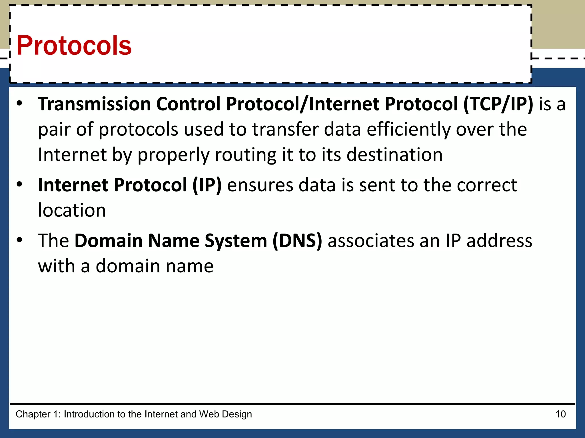 • Transmission Control Protocol/Internet Protocol (TCP/IP) is a
pair of protocols used to transfer data efficiently over the
Internet by properly routing it to its destination
• Internet Protocol (IP) ensures data is sent to the correct
location
• The Domain Name System (DNS) associates an IP address
with a domain name
Chapter 1: Introduction to the Internet and Web Design 10
Protocols
 