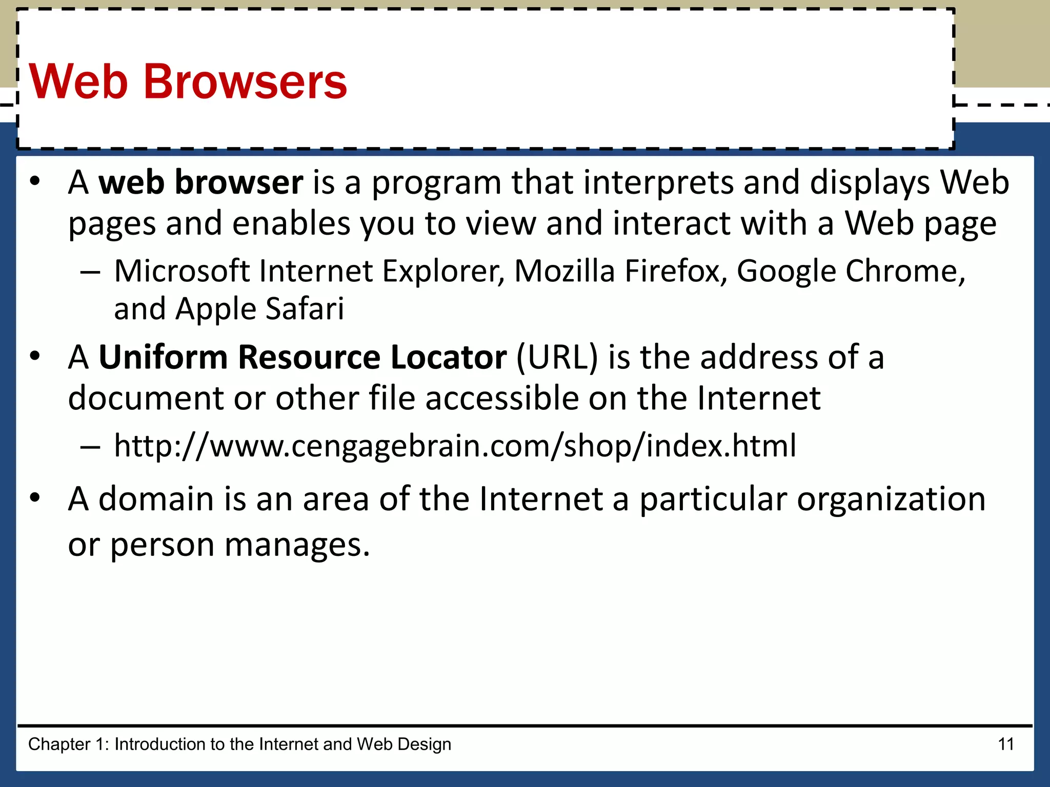 • A web browser is a program that interprets and displays Web
pages and enables you to view and interact with a Web page
– Microsoft Internet Explorer, Mozilla Firefox, Google Chrome,
and Apple Safari
• A Uniform Resource Locator (URL) is the address of a
document or other file accessible on the Internet
– http://www.cengagebrain.com/shop/index.html
• A domain is an area of the Internet a particular organization
or person manages.
Chapter 1: Introduction to the Internet and Web Design 11
Web Browsers
 