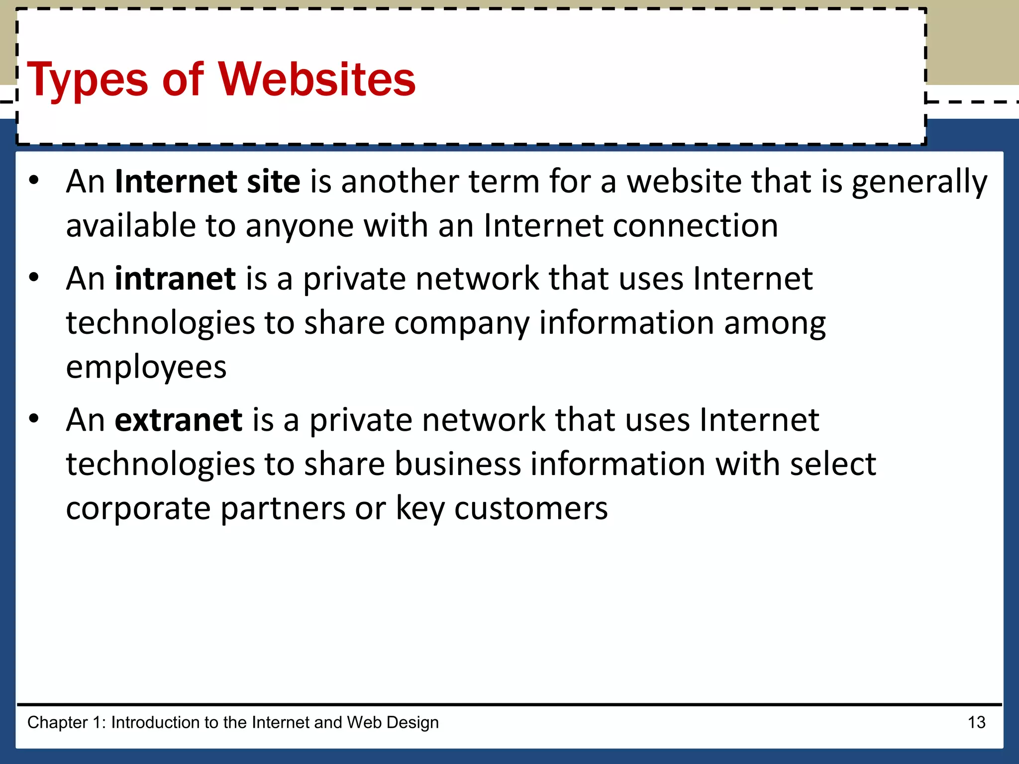 • An Internet site is another term for a website that is generally
available to anyone with an Internet connection
• An intranet is a private network that uses Internet
technologies to share company information among
employees
• An extranet is a private network that uses Internet
technologies to share business information with select
corporate partners or key customers
Chapter 1: Introduction to the Internet and Web Design 13
Types of Websites
 