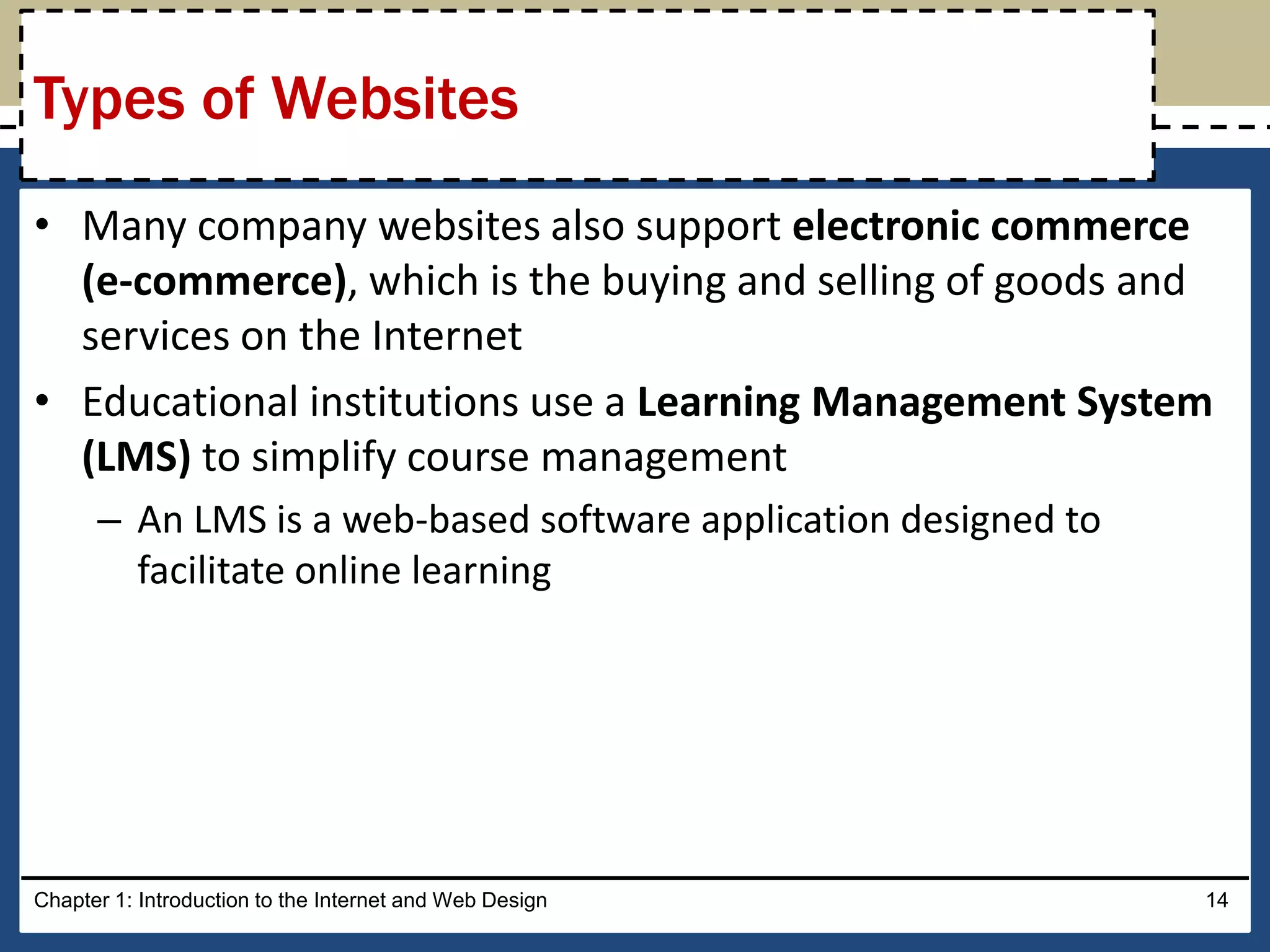 • Many company websites also support electronic commerce
(e-commerce), which is the buying and selling of goods and
services on the Internet
• Educational institutions use a Learning Management System
(LMS) to simplify course management
– An LMS is a web-based software application designed to
facilitate online learning
Chapter 1: Introduction to the Internet and Web Design 14
Types of Websites
 