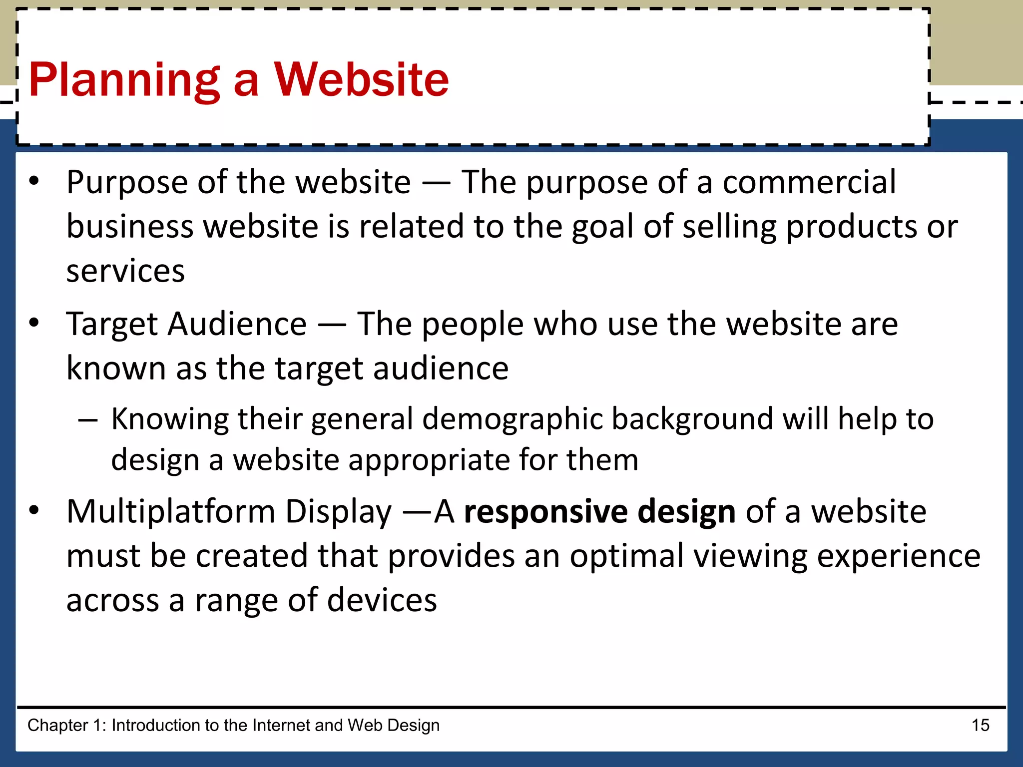 • Purpose of the website — The purpose of a commercial
business website is related to the goal of selling products or
services
• Target Audience — The people who use the website are
known as the target audience
– Knowing their general demographic background will help to
design a website appropriate for them
• Multiplatform Display —A responsive design of a website
must be created that provides an optimal viewing experience
across a range of devices
Chapter 1: Introduction to the Internet and Web Design 15
Planning a Website
 