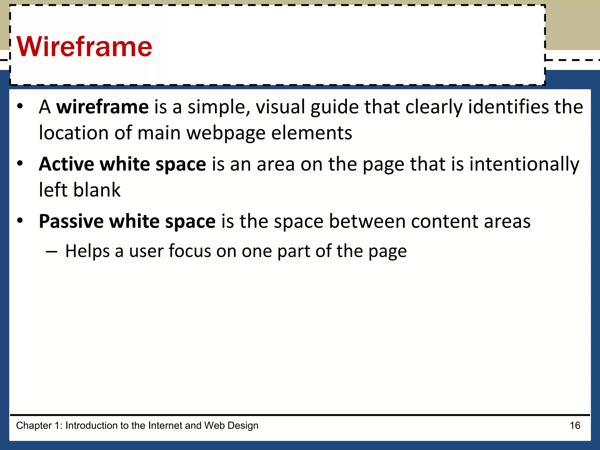 • A wireframe is a simple, visual guide that clearly identifies the
location of main webpage elements
• Active white space is an area on the page that is intentionally
left blank
• Passive white space is the space between content areas
– Helps a user focus on one part of the page
Chapter 1: Introduction to the Internet and Web Design 16
Wireframe
 