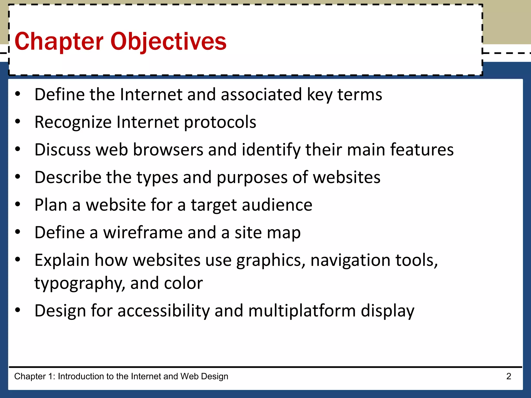 • Define the Internet and associated key terms
• Recognize Internet protocols
• Discuss web browsers and identify their main features
• Describe the types and purposes of websites
• Plan a website for a target audience
• Define a wireframe and a site map
• Explain how websites use graphics, navigation tools,
typography, and color
• Design for accessibility and multiplatform display
Chapter 1: Introduction to the Internet and Web Design 2
Chapter Objectives
 