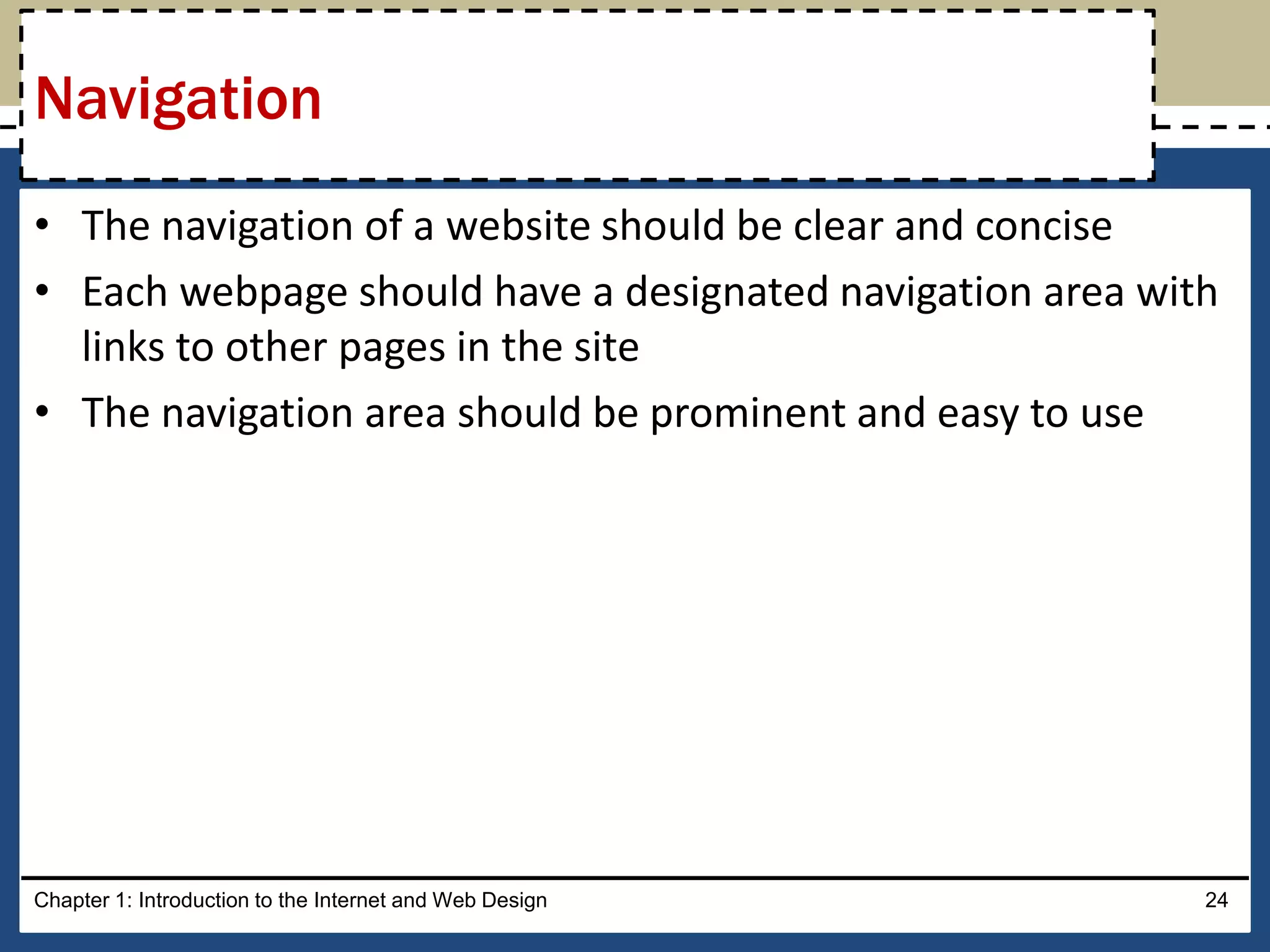 • The navigation of a website should be clear and concise
• Each webpage should have a designated navigation area with
links to other pages in the site
• The navigation area should be prominent and easy to use
Chapter 1: Introduction to the Internet and Web Design 24
Navigation
 