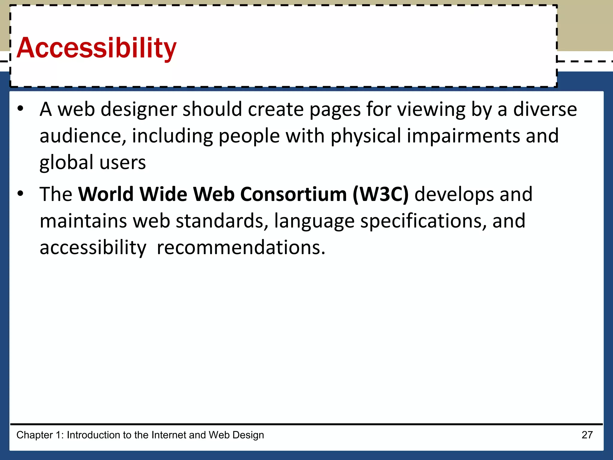 • A web designer should create pages for viewing by a diverse
audience, including people with physical impairments and
global users
• The World Wide Web Consortium (W3C) develops and
maintains web standards, language specifications, and
accessibility recommendations.
Chapter 1: Introduction to the Internet and Web Design 27
Accessibility
 