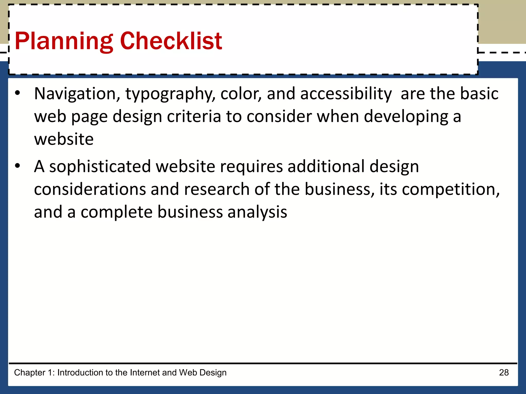 • Navigation, typography, color, and accessibility are the basic
web page design criteria to consider when developing a
website
• A sophisticated website requires additional design
considerations and research of the business, its competition,
and a complete business analysis
Chapter 1: Introduction to the Internet and Web Design 28
Planning Checklist
 