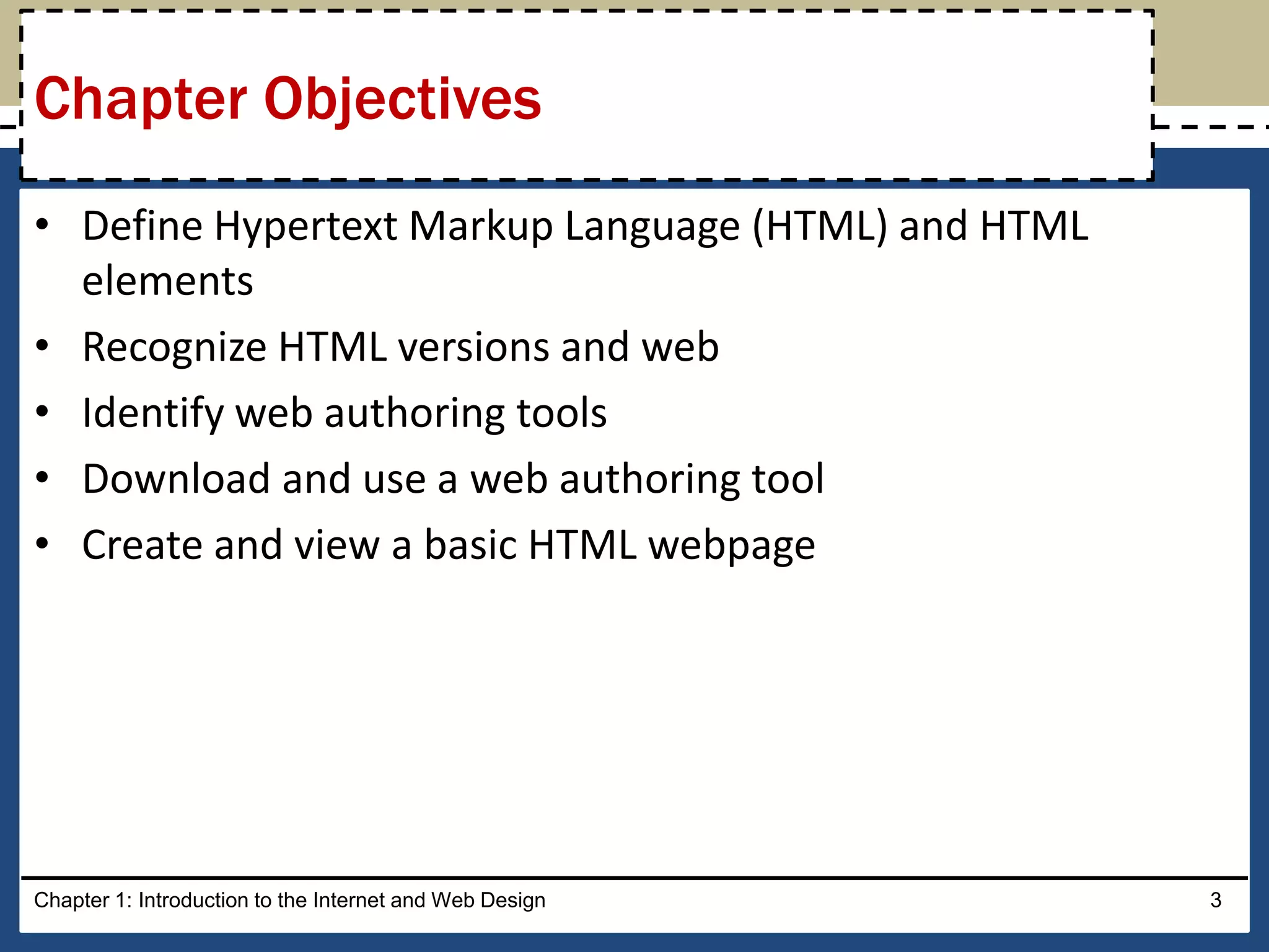 • Define Hypertext Markup Language (HTML) and HTML
elements
• Recognize HTML versions and web
• Identify web authoring tools
• Download and use a web authoring tool
• Create and view a basic HTML webpage
Chapter 1: Introduction to the Internet and Web Design 3
Chapter Objectives
 