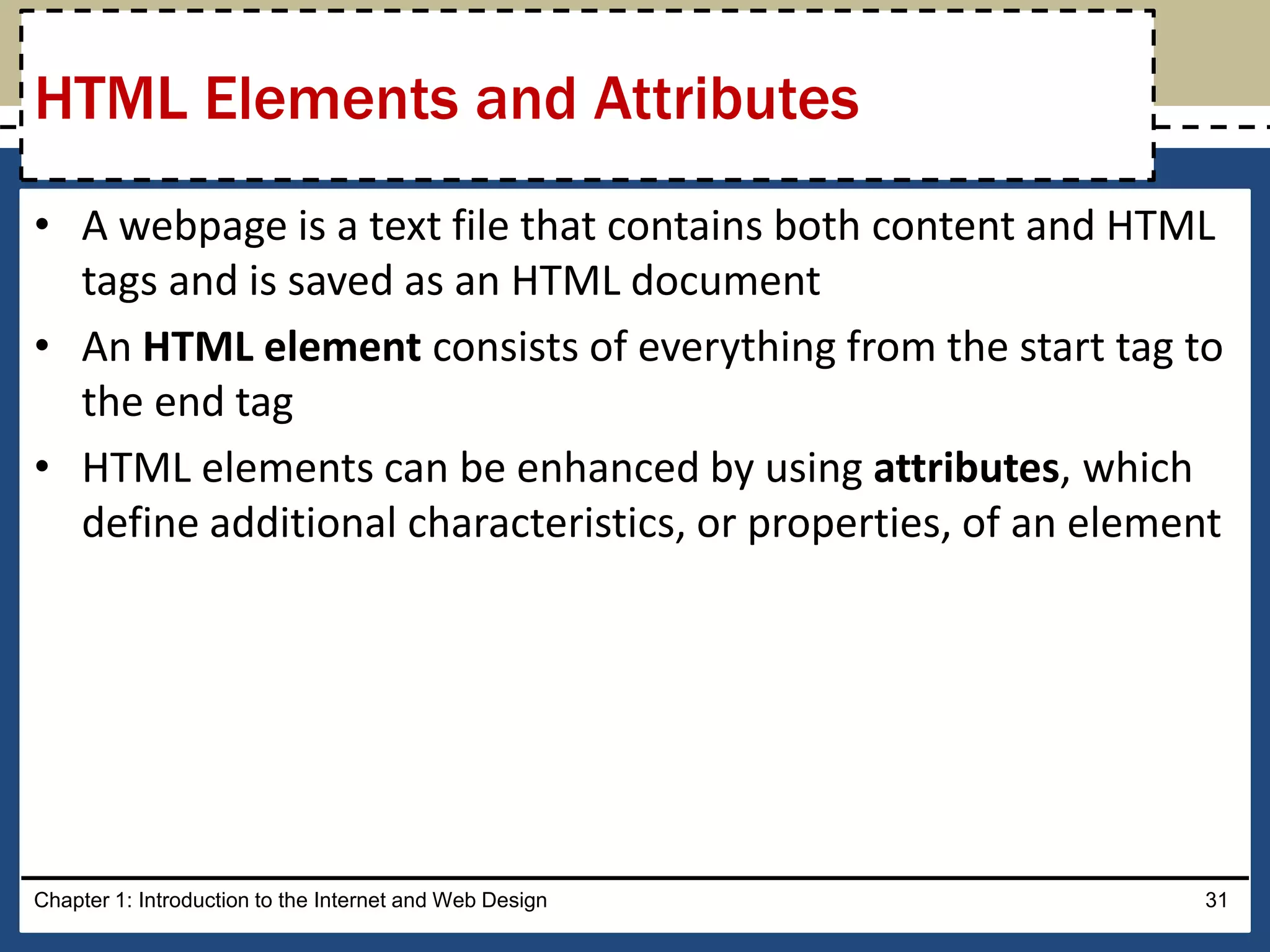 • A webpage is a text file that contains both content and HTML
tags and is saved as an HTML document
• An HTML element consists of everything from the start tag to
the end tag
• HTML elements can be enhanced by using attributes, which
define additional characteristics, or properties, of an element
Chapter 1: Introduction to the Internet and Web Design 31
HTML Elements and Attributes
 